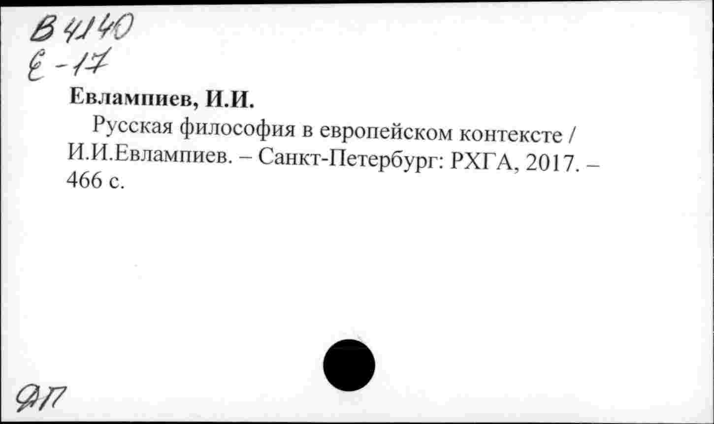 ﻿Евлампиев, И.И.
Русская философия в европейском контексте / И.И.Евлампиев. - Санкт-Петербург: РХГА, 2017. 466 с.
9/7